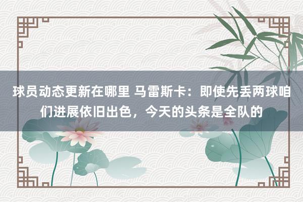 球员动态更新在哪里 马雷斯卡：即使先丢两球咱们进展依旧出色，今天的头条是全队的