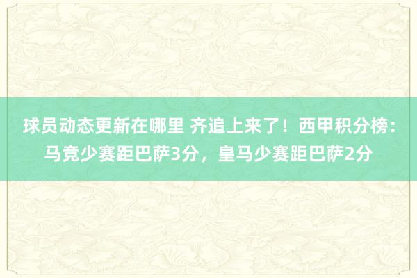 球员动态更新在哪里 齐追上来了！西甲积分榜：马竞少赛距巴萨3分，皇马少赛距巴萨2分