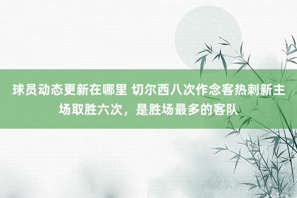 球员动态更新在哪里 切尔西八次作念客热刺新主场取胜六次，是胜场最多的客队