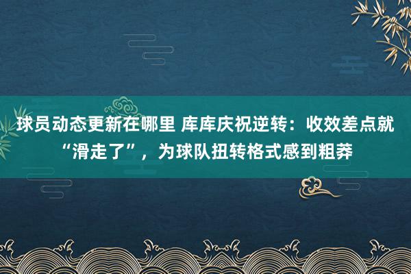 球员动态更新在哪里 库库庆祝逆转：收效差点就“滑走了”，为球队扭转格式感到粗莽