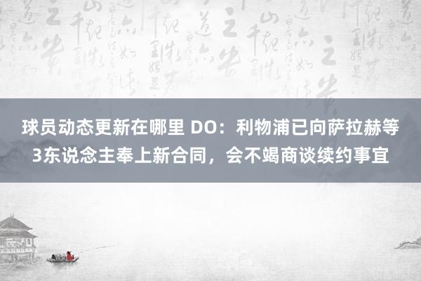 球员动态更新在哪里 DO：利物浦已向萨拉赫等3东说念主奉上新合同，会不竭商谈续约事宜