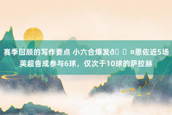 赛季回顾的写作要点 小六合爆发😤恩佐近5场英超告成参与6球，仅次于10球的萨拉赫