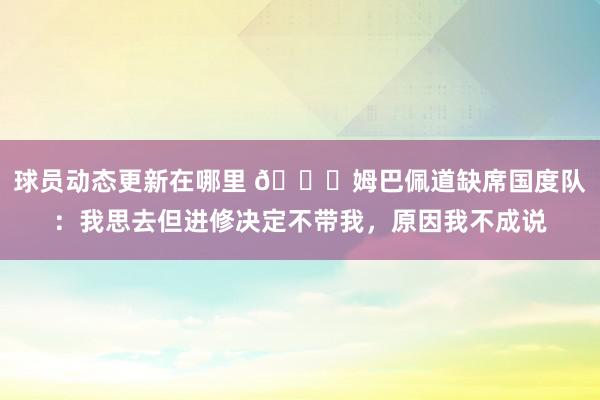 球员动态更新在哪里 👀姆巴佩道缺席国度队：我思去但进修决定不带我，原因我不成说