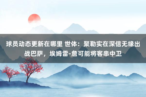 球员动态更新在哪里 世体：聚勒实在深信无缘出战巴萨，埃姆雷-詹可能将客串中卫