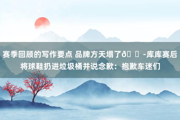 赛季回顾的写作要点 品牌方天塌了😭库库赛后将球鞋扔进垃圾桶并说念歉：抱歉车迷们