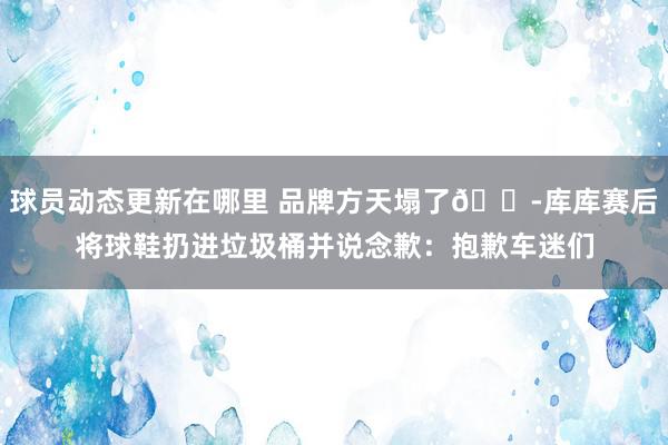 球员动态更新在哪里 品牌方天塌了😭库库赛后将球鞋扔进垃圾桶并说念歉：抱歉车迷们