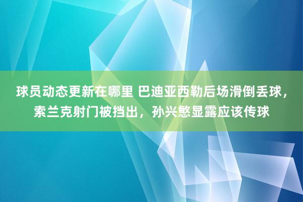 球员动态更新在哪里 巴迪亚西勒后场滑倒丢球，索兰克射门被挡出，孙兴慜显露应该传球