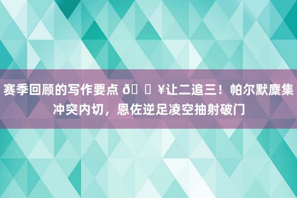 赛季回顾的写作要点 💥让二追三！帕尔默麇集冲突内切，恩佐逆足凌空抽射破门