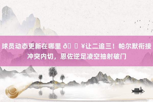 球员动态更新在哪里 💥让二追三！帕尔默衔接冲突内切，恩佐逆足凌空抽射破门