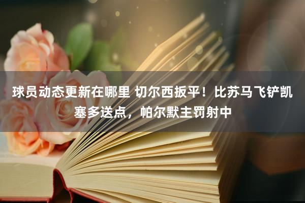 球员动态更新在哪里 切尔西扳平！比苏马飞铲凯塞多送点，帕尔默主罚射中