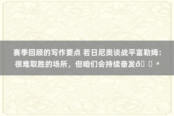 赛季回顾的写作要点 若日尼奥谈战平富勒姆：很难取胜的场所，但咱们会持续奋发💪