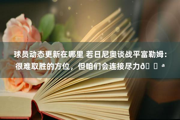 球员动态更新在哪里 若日尼奥谈战平富勒姆：很难取胜的方位，但咱们会连接尽力💪