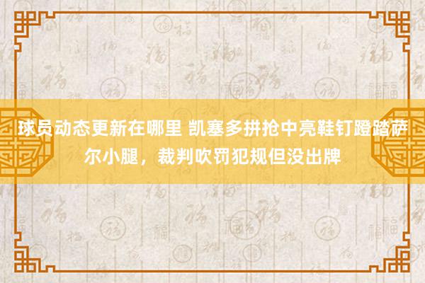 球员动态更新在哪里 凯塞多拼抢中亮鞋钉蹬踏萨尔小腿，裁判吹罚犯规但没出牌