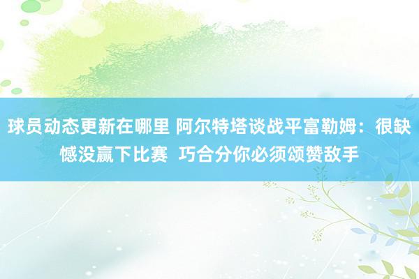 球员动态更新在哪里 阿尔特塔谈战平富勒姆：很缺憾没赢下比赛  巧合分你必须颂赞敌手