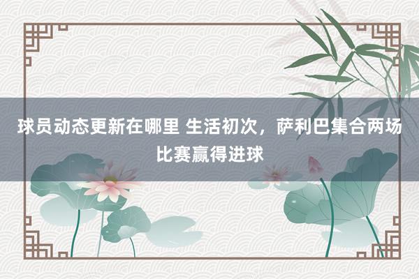 球员动态更新在哪里 生活初次，萨利巴集合两场比赛赢得进球