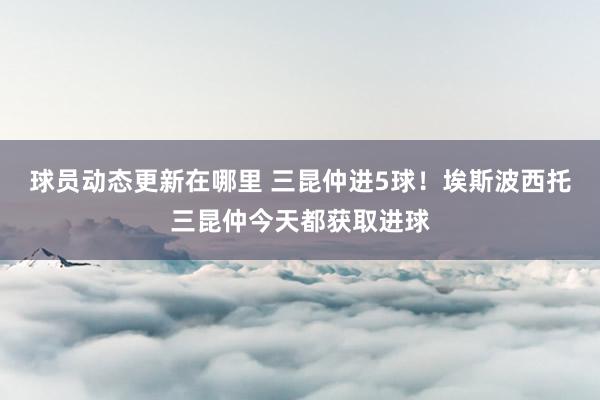 球员动态更新在哪里 三昆仲进5球！埃斯波西托三昆仲今天都获取进球