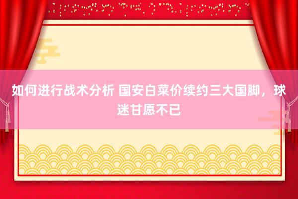 如何进行战术分析 国安白菜价续约三大国脚，球迷甘愿不已