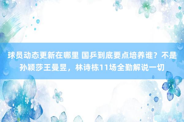 球员动态更新在哪里 国乒到底要点培养谁？不是孙颖莎王曼昱，林诗栋11场全勤解说一切