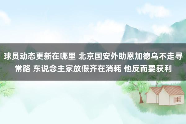 球员动态更新在哪里 北京国安外助恩加德乌不走寻常路 东说念主家放假齐在消耗 他反而要获利