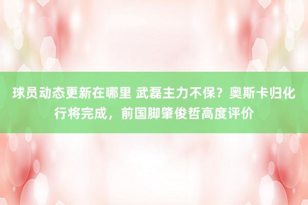 球员动态更新在哪里 武磊主力不保？奥斯卡归化行将完成，前国脚肇俊哲高度评价