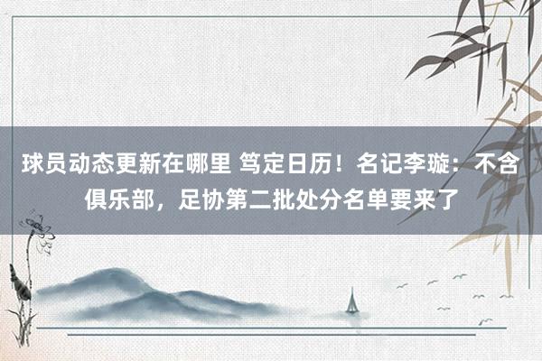 球员动态更新在哪里 笃定日历！名记李璇：不含俱乐部，足协第二批处分名单要来了