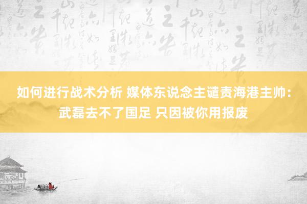 如何进行战术分析 媒体东说念主谴责海港主帅：武磊去不了国足 只因被你用报废