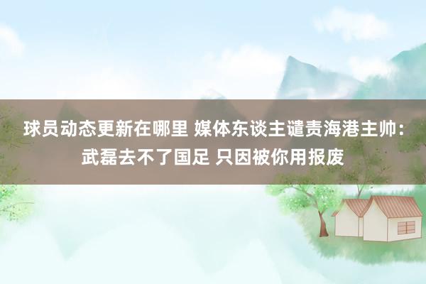 球员动态更新在哪里 媒体东谈主谴责海港主帅：武磊去不了国足 只因被你用报废