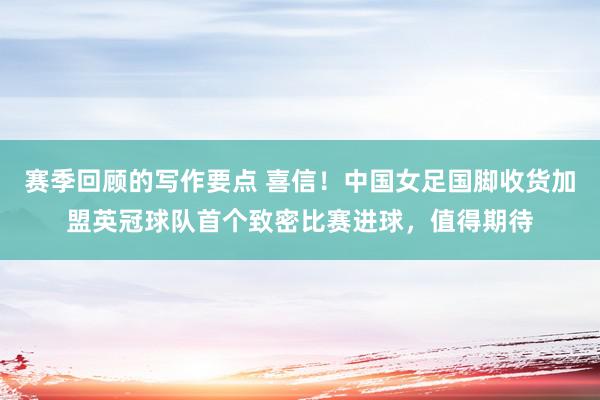 赛季回顾的写作要点 喜信！中国女足国脚收货加盟英冠球队首个致密比赛进球，值得期待