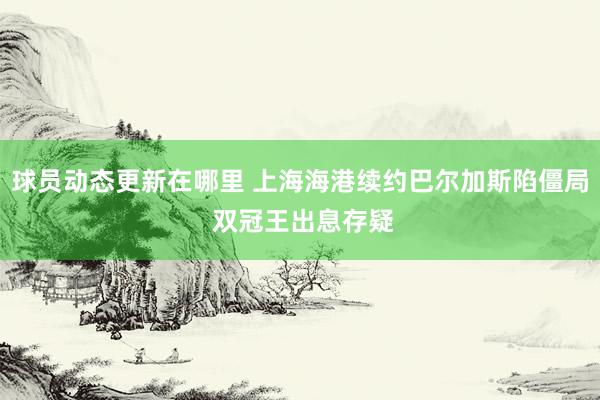 球员动态更新在哪里 上海海港续约巴尔加斯陷僵局 双冠王出息存疑