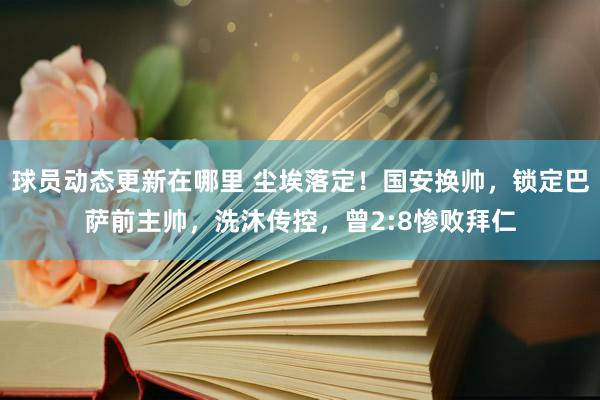 球员动态更新在哪里 尘埃落定！国安换帅，锁定巴萨前主帅，洗沐传控，曾2:8惨败拜仁