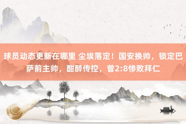 球员动态更新在哪里 尘埃落定！国安换帅，锁定巴萨前主帅，酣醉传控，曾2:8惨败拜仁