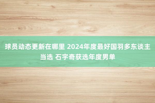 球员动态更新在哪里 2024年度最好国羽多东谈主当选 石宇奇获选年度男单